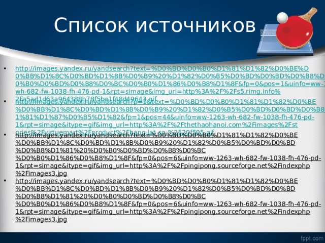 Список источников http://images.yandex.ru/yandsearch?text=%D0%BD%D0%B0%D1%81%D1%82%D0%BE%D0%BB%D1%8C%D0%BD%D1%8B%D0%B9%20%D1%82%D0%B5%D0%BD%D0%BD%D0%B8%D1%81%20%D0%B0%D0%BD%D0%B8%D0%BC%D0%B0%D1%86%D0%B8%D1%8F&fp=0&pos=1&uinfo=ww-1263-wh-682-fw-1038-fh-476-pd-1&rpt=simage&img_url=http%3A%2F%2Fs5.rimg.info%2Fa5ad1d63a964388b78f5be1f48d49643.gif http://images.yandex.ru/yandsearch?p=1&text=%D0%BD%D0%B0%D1%81%D1%82%D0%BE%D0%BB%D1%8C%D0%BD%D1%8B%D0%B9%20%D1%82%D0%B5%D0%BD%D0%BD%D0%B8%D1%81%20%D1%81%D1%87%D0%B5%D1%82&fp=1&pos=44&uinfo=ww-1263-wh-682-fw-1038-fh-476-pd-1&rpt=simage&itype=gif&img_url=http%3A%2F%2Fthethaohanoi.com%2Fimages%2Fstories%2Fvirtuemart%2Fproduct%2Fbang-lat-so-%2520f505.gif http://images.yandex.ru/yandsearch?text=%D0%BD%D0%B0%D1%81%D1%82%D0%BE%D0%BB%D1%8C%D0%BD%D1%8B%D0%B9%20%D1%82%D0%B5%D0%BD%D0%BD%D0%B8%D1%81%20%D0%B0%D0%BD%D0%B8%D0%BC%D0%B0%D1%86%D0%B8%D1%8F&fp=0&pos=6&uinfo=ww-1263-wh-682-fw-1038-fh-476-pd-1&rpt=simage&itype=gif&img_url=http%3A%2F%2Fpingipong.sourceforge.net%2Findexphp%2Fimages3.jpg http://images.yandex.ru/yandsearch?text=%D0%BD%D0%B0%D1%81%D1%82%D0%BE%D0%BB%D1%8C%D0%BD%D1%8B%D0%B9%20%D1%82%D0%B5%D0%BD%D0%BD%D0%B8%D1%81%20%D0%B0%D0%BD%D0%B8%D0%BC%D0%B0%D1%86%D0%B8%D1%8F&fp=0&pos=6&uinfo=ww-1263-wh-682-fw-1038-fh-476-pd-1&rpt=simage&itype=gif&img_url=http%3A%2F%2Fpingipong.sourceforge.net%2Findexphp%2Fimages3.jpg   