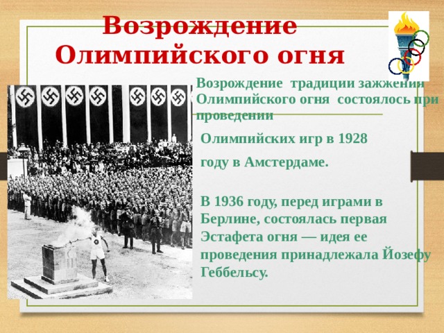 Возрождение Олимпийского огня  Возрождение  традиции зажжения Олимпийского огня состоялось при проведении   Олимпийских игр в 1928  году в Амстердаме. В 1936 году, перед играми в Берлине, состоялась первая Эстафета огня — идея ее проведения принадлежала Йозефу Геббельсу.  