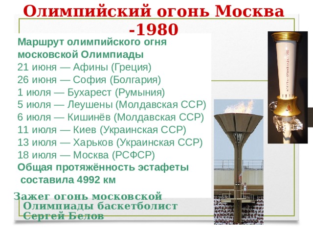 Олимпийский огонь Москва -1980 Маршрут олимпийского огня московской Олимпиады 21 июня — Афины (Греция) 26 июня — София (Болгария) 1 июля — Бухарест (Румыния) 5 июля — Леушены (Молдавская ССР) 6 июля — Кишинёв (Молдавская ССР) 11 июля — Киев (Украинская ССР) 13 июля — Харьков (Украинская ССР) 18 июля — Москва (РСФСР) Общая протяжённость эстафеты  составила 4992 км  Зажег огонь московской Олимпиады баскетболист Сергей Белов 