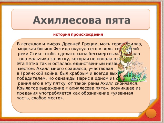 Ахиллесова пята история происхождения В легендах и мифах Древней Греции, мать героя Ахилла,  морская богиня Фетида окунула его в воды священной  реки Стикс чтобы сделать сына бессмертным. Держала  она мальчика за пятку, которая не попала в воду. Эта пятка так и осталась единственным незащищенным  местом. Ахилл много сражался, участвовал в Троянской войне, был храбрым и всегда выходил победителем. Но однажды Парис в одном из сражений  ранил его в эту пятку, от такой раны Ахилл скончался. Крылатое выражение « ахиллесова пята», возникшее из предания употребляется как обозначение «уязвимая часть, слабое место». 