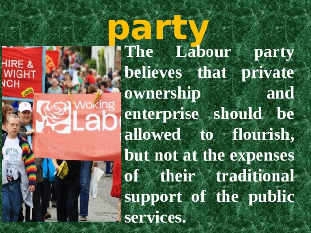The Labour party The Labour party believes that private ownership and enterprise should be allowed to flourish, but not at the expenses of their traditional support of the public services. 