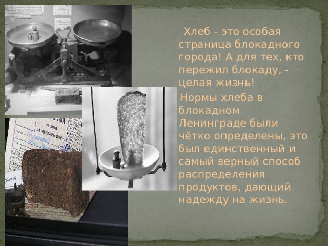  Хлеб - это особая страница блокадного города! А для тех, кто пережил блокаду, - целая жизнь!  Нормы хлеба в блокадном Ленинграде были чётко определены, это был единственный и самый верный способ распределения продуктов, дающий надежду на жизнь. 
