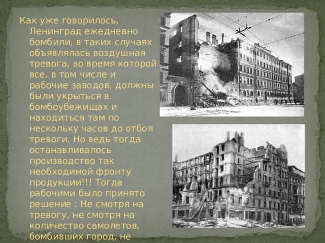 Как уже говорилось, Ленинград ежедневно бомбили, в таких случаях объявлялась воздушная тревога, во время которой все, в том числе и рабочие заводов, должны были укрыться в бомбоубежищах и находиться там по нескольку часов до отбоя тревоги. Но ведь тогда останавливалось производство так необходимой фронту продукции!!! Тогда рабочими было принято решение : Не смотря на тревогу, не смотря на количество самолетов, бомбивших город, не прекращать работу, если нет непосредственной угрозы заводу. 
