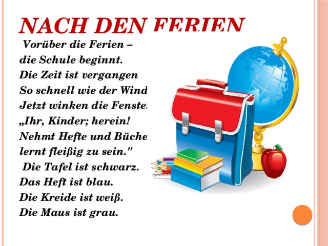 Nach den Ferien     Vorüber die Ferien – die Schule beginnt. Die Zeit ist vergangen So schnell wie der Wind. Jetzt winken die Fenster: „ Ihr, Kinder; herein! Nehmt Hefte und Bücher, lernt fleißig zu sein.