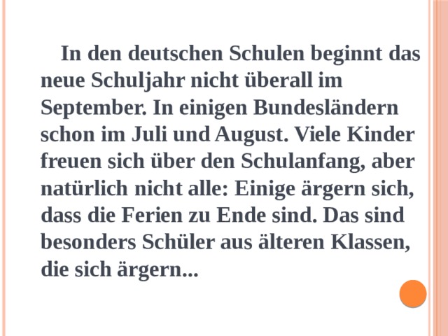  In den deutschen Schulen beginnt das neue Schuljahr nicht überall im September. In einigen Bundesländern schon im Juli und August. Viele Kinder freuen sich über den Schulanfang, aber natürlich nicht alle: Einige ärgern sich, dass die Ferien zu Ende sind. Das sind besonders Schüler aus älteren Klassen, die sich ärgern... 