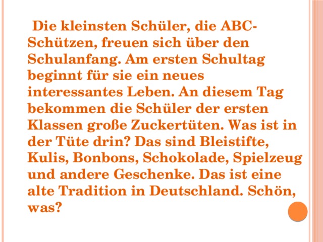  Die kleinsten Schüler, die ABC-Schützen, freuen sich über den Schulanfang. Am ersten Schultag beginnt für sie ein neues interessantes Leben. An diesem Tag bekommen die Schüler der ersten Klassen große Zuckertüten. Was ist in der Tüte drin? Das sind Bleistifte, Kulis, Bonbons, Schokolade, Spielzeug und andere Geschenke. Das ist eine alte Tradition in Deutschland. Schön, was? 