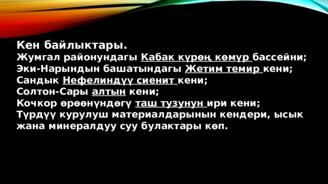 Кен байлыктары. Жумгал районундагы Кабак күрөң көмүр бассейни; Эки-Нарындын башатындагы Жетим темир кени; Сандык Нефелиндүү сиенит кени; Солтон-Сары алтын кени; Кочкор өрөөнүндөгү таш тузунун ири кени; Түрдүү курулуш материалдарынын кендери, ысык жана минералдуу суу булактары көп. 
