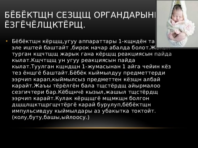 Бёбёктщн сезщщ органдарынын ёзгёчёлщктёрщ. Бёбёктщн кёрщщ,угуу аппараттары 1-кщндён тартып эле иштей баштайт ,бирок начар абалда болот.Жакын турган кщчтщщ жарык гана кёрщщ реакциясын пайда кылат.Кщчтщщ ун угуу реакциясын пайда кылат.Туулган кщндщн 1-жумасынан 1 айга чейин кёз тез ёнщгё баштайт.Бёбёк кыймылдуу предметтерди ээрчип карап,кыймылсыз предметтен кёзщн албай карайт.Жаъы тёрёлгён бала тщстёрдщ айырмалоо сезгичтери бар.Кёбщнчё кызыл,жашыл тщстёрдщ ээрчип карайт.Кулак кёрщщгё мщмкщн болгон дщщлщктщргщчтёргё карай бурулуп,бёбёктщн импульсивдуу кыймылдары аз убакытка токтойт.(колу,буту,башы,ыйлоосу.) 