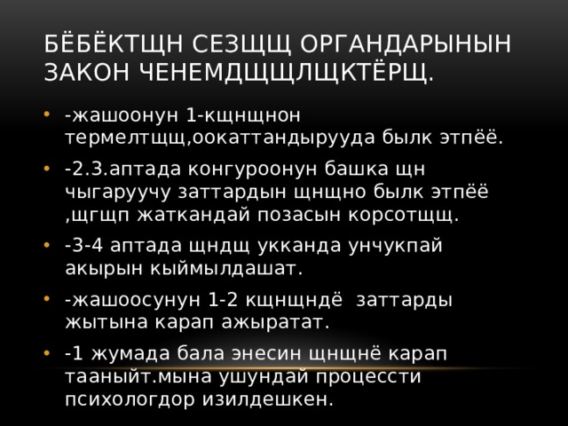 Бёбёктщн сезщщ органдарынын закон ченемдщщлщктёрщ. -жашоонун 1-кщнщнон термелтщщ,оокаттандырууда былк этпёё. -2.3.аптада конгуроонун башка щн чыгаруучу заттардын щнщно былк этпёё ,щгщп жаткандай позасын корсотщщ. -3-4 аптада щндщ укканда унчукпай акырын кыймылдашат. -жашоосунун 1-2 кщнщндё заттарды жытына карап ажыратат. -1 жумада бала энесин щнщнё карап тааныйт.мына ушундай процессти психологдор изилдешкен. 