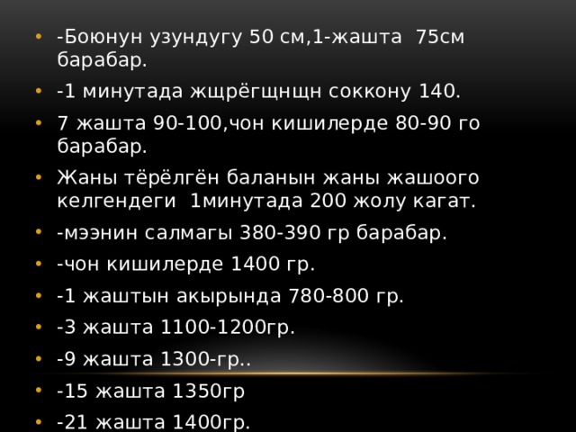 -Боюнун узундугу 50 см,1-жашта 75см барабар. -1 минутада жщрёгщнщн соккону 140. 7 жашта 90-100,чон кишилерде 80-90 го барабар. Жаны тёрёлгён баланын жаны жашоого келгендеги 1минутада 200 жолу кагат. -мээнин салмагы 380-390 гр барабар. -чон кишилерде 1400 гр. -1 жаштын акырында 780-800 гр. -3 жашта 1100-1200гр. -9 жашта 1300-гр.. -15 жашта 1350гр -21 жашта 1400гр. 