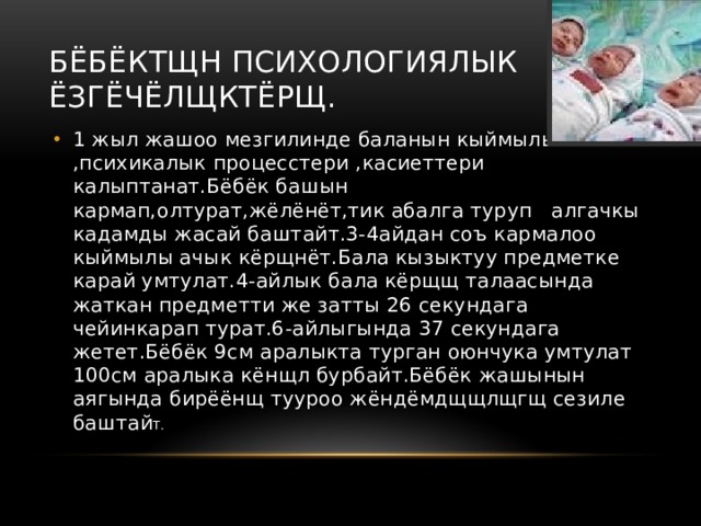 Бёбёктщн психологиялык ёзгёчёлщктёрщ. 1 жыл жашоо мезгилинде баланын кыймылы ,психикалык процесстери ,касиеттери калыптанат.Бёбёк башын кармап,олтурат,жёлёнёт,тик абалга туруп алгачкы кадамды жасай баштайт.3-4айдан соъ кармалоо кыймылы ачык кёрщнёт.Бала кызыктуу предметке карай умтулат.4-айлык бала кёрщщ талаасында жаткан предметти же затты 26 секундага чейинкарап турат.6-айлыгында 37 секундага жетет.Бёбёк 9см аралыкта турган оюнчука умтулат 100см аралыка кёнщл бурбайт.Бёбёк жашынын аягында бирёёнщ тууроо жёндёмдщщлщгщ сезиле баштай Т. 