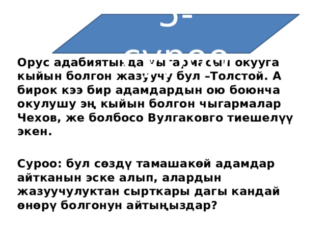5-суроо Орус адабиятында чыгармасын окууга кыйын болгон жазуучу бул –Толстой. А бирок кээ бир адамдардын ою боюнча окулушу эң кыйын болгон чыгармалар Чехов, же болбосо Вулгаковго тиешелүү экен.   Суроо: бул сөздү тамашакөй адамдар айтканын эске алып, алардын жазуучулуктан сырткары дагы кандай өнөрү болгонун айтыңыздар? 