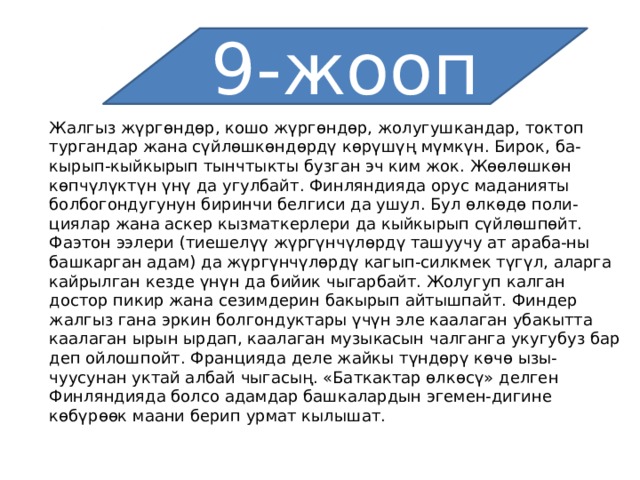 9-жооп Жалгыз жүргөндөр, кошо жүргөндөр, жолугушкандар, токтоп тургандар жана сүйлөшкөндөрдү көрүшүң мүмкүн. Бирок, ба-кырып-кыйкырып тынчтыкты бузган эч ким жок. Жөөлөшкөн көпчүлүктүн үнү да угулбайт. Финляндияда орус маданияты болбогондугунун биринчи белгиси да ушул. Бул өлкөдө поли-циялар жана аскер кызматкерлери да кыйкырып сүйлөшпөйт. Фаэтон ээлери (тиешелүү жүргүнчүлөрдү ташуучу ат араба-ны башкарган адам) да жүргүнчүлөрдү кагып-силкмек түгүл, аларга кайрылган кезде үнүн да бийик чыгарбайт. Жолугуп калган достор пикир жана сезимдерин бакырып айтышпайт. Финдер жалгыз гана эркин болгондуктары үчүн эле каалаган убакытта каалаган ырын ырдап, каалаган музыкасын чалганга укугубуз бар деп ойлошпойт. Францияда деле жайкы түндөрү көчө ызы-чуусунан уктай албай чыгасың. «Баткактар өлкөсү» делген Финляндияда болсо адамдар башкалардын эгемен-дигине көбүрөөк маани берип урмат кылышат. 