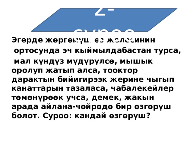 2-суроо Эгерде жөргөмүш өз желесинин   ортосунда эч кыймылдабастан турса,   мал күндүз мүдүрүлсө, мышык оролуп жатып алса, тооктор дарактын бийигирээк жерине чыгып канаттарын тазаласа, чабалекейлер төмөнүрөөк учса, демек, жакын арада айлана-чөйрөдө бир өзгөрүш болот. Суроо: кандай өзгөрүш? 