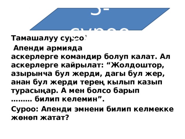3-суроо Тамашалуу суроо!   Апенди армияда аскерлерге   командир болуп калат. Ал аскерлерге кайрылат: “Жолдоштор, азырынча бул жерди, дагы бул жер, анан бул жерди терең кылып казып турасыңар. А мен болсо барып ………   билип келемин”. Суроо: Апенди эмнени билип келмекке жөнөп жатат? 