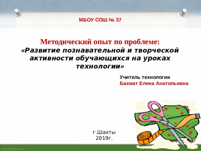 МБОУ СОШ № 37 Методический опыт по проблеме: « Развитие познавательной и творческой активности обучающихся на уроках технологии »  Учитель технологии Бахмат Елена Анатольевна   г.Шахты 2019г. 