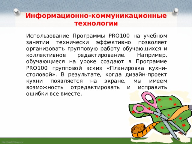 Информационно-коммуникационные технологии Использование Программы PRO100 на учебном занятии технически эффективно позволяет организовать групповую работу обучающихся и коллективное редактирование. Например, обучающиеся на уроке создают в Программе PRO100 групповой эскиз «Планировка кухни-столовой». В результате, когда дизайн-проект кухни появляется на экране, мы имеем возможность отредактировать и исправить ошибки все вместе. 