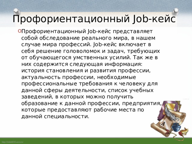 Профориентационный Job-кейс Профориентационный Job-кейс представляет собой обследование реального мира, в нашем случае мира профессий. Job-кейс включает в себя решение головоломок и задач, требующих от обучающегося умственных усилий. Так же в них содержится следующая информация: история становления и развития профессии, актуальность профессии, необходимые профессиональные требования к человеку для данной сферы деятельности, список учебных заведений, в которых можно получить образование к данной профессии, предприятия, которые предоставляют рабочие места по данной специальности. 