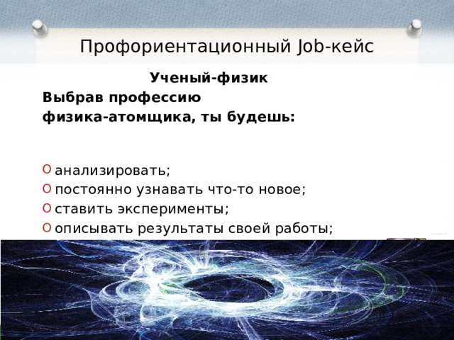  Профориентационный Job-кейс Ученый-физик Выбрав профессию физика-атомщика,  ты будешь:  анализировать; постоянно узнавать что-то новое; ставить эксперименты; описывать результаты своей работы; подвергать сомнению собственные знания. 