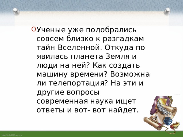 Ученые уже подобрались совсем близко к разгадкам тайн Вселенной. Откуда по­явилась планета Земля и люди на ней? Как создать машину времени? Возможна ли телепортация? На эти и другие вопро­сы современная наука ищет ответы и вот- вот найдет.   