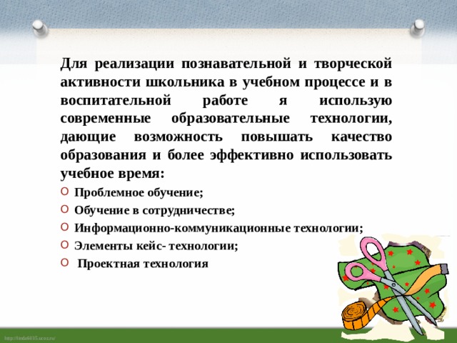  Для реализации познавательной и творческой активности школьника в учебном процессе и в воспитательной работе я использую современные образовательные технологии, дающие возможность повышать качество образования и более эффективно использовать учебное время: Проблемное обучение; Обучение в сотрудничестве; Информационно-коммуникационные технологии; Элементы кейс- технологии;  Проектная технология 