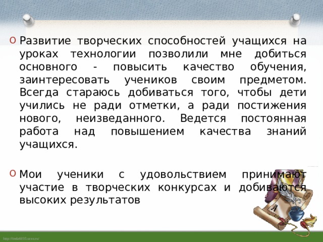 Развитие творческих способностей учащихся на уроках технологии позволили мне добиться основного - повысить качество обучения, заинтересовать учеников своим предметом. Всегда стараюсь добиваться того, чтобы дети учились не ради отметки, а ради постижения нового, неизведанного. Ведется постоянная работа над повышением качества знаний учащихся. Мои ученики с удовольствием принимают участие в творческих конкурсах и добиваются высоких результатов 