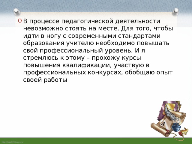 В процессе педагогической деятельности невозможно стоять на месте. Для того, чтобы идти в ногу с современными стандартами образования учителю необходимо повышать свой профессиональный уровень. И я стремлюсь к этому – прохожу курсы повышения квалификации, участвую в профессиональных конкурсах, обобщаю опыт своей работы   