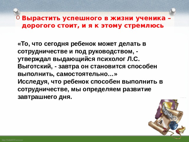 Вырастить успешного в жизни ученика – дорогого стоит, и я к этому стремлюсь «То, что сегодня ребенок может делать в сотрудничестве и под руководством, - утверждал выдающийся психолог Л.С. Выготский, - завтра он становится способен выполнить, самостоятельно…»  Исследуя, что ребенок способен выполнить в сотрудничестве, мы определяем развитие завтрашнего дня. 