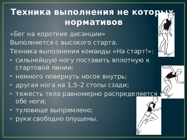 Техника выполнения не которых нормативов «Бег на короткие дисанции» Выполняется с высокого старта. Техника выполнения команды «На старт!»: сильнейшую ногу поставить вплотную к стартовой линии; немного повернуть носок внутрь; другая нога на 1,5–2 стопы сзади; тяжесть тела равномерно распределяется на обе ноги; туловище выпрямлено; руки свободно опущены. 