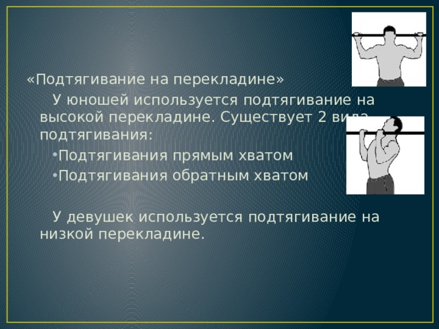 «Подтягивание на перекладине» У юношей используется подтягивание на высокой перекладине. Существует 2 вида подтягивания: Подтягивания прямым хватом Подтягивания обратным хватом У девушек используется подтягивание на низкой перекладине. 