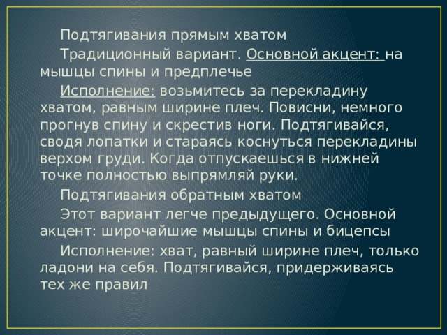 Подтягивания прямым хватом Традиционный вариант. Основной акцент: на мышцы спины и предплечье Исполнение: возьмитесь за перекладину хватом, равным ширине плеч. Повисни, немного прогнув спину и скрестив ноги. Подтягивайся, сводя лопатки и стараясь коснуться перекладины верхом груди. Когда отпускаешься в нижней точке полностью выпрямляй руки. Подтягивания обратным хватом Этот вариант легче предыдущего. Основной акцент: широчайшие мышцы спины и бицепсы Исполнение: хват, равный ширине плеч, только ладони на себя. Подтягивайся, придерживаясь тех же правил 