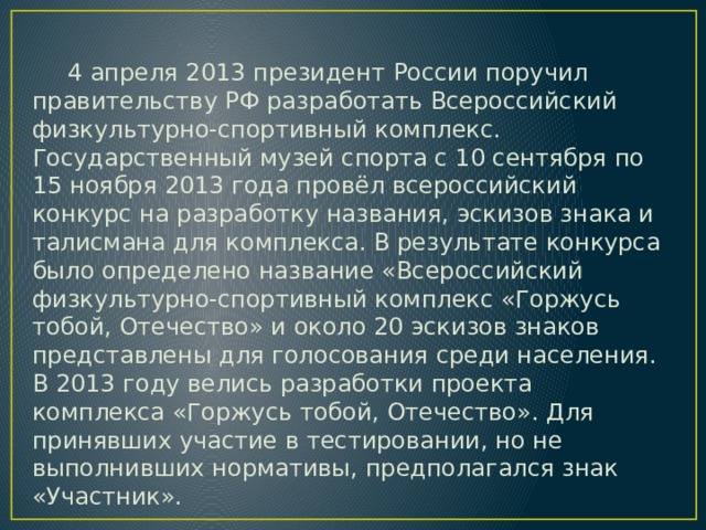 4 апреля 2013 президент России поручил правительству РФ разработать Всероссийский физкультурно-спортивный комплекс. Государственный музей спорта с 10 сентября по 15 ноября 2013 года провёл всероссийский конкурс на разработку названия, эскизов знака и талисмана для комплекса. В результате конкурса было определено название «Всероссийский физкультурно-спортивный комплекс «Горжусь тобой, Отечество» и около 20 эскизов знаков представлены для голосования среди населения. В 2013 году велись разработки проекта комплекса «Горжусь тобой, Отечество». Для принявших участие в тестировании, но не выполнивших нормативы, предполагался знак «Участник». 