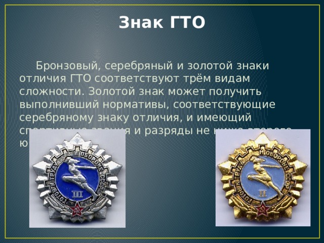 Знак ГТО   Бронзовый, серебряный и золотой знаки отличия ГТО соответствуют трём видам сложности. Золотой знак может получить выполнивший нормативы, соответствующие серебряному знаку отличия, и имеющий спортивные звания и разряды не ниже второго юношеского. 