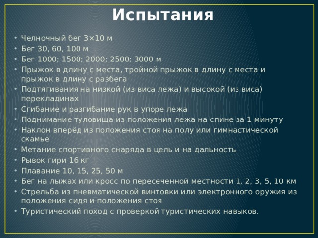 Испытания   Челночный бег 3×10 м Бег 30, 60, 100 м Бег 1000; 1500; 2000; 2500; 3000 м Прыжок в длину с места, тройной прыжок в длину с места и прыжок в длину с разбега Подтягивания на низкой (из виса лежа) и высокой (из виса) перекладинах Сгибание и разгибание рук в упоре лежа Поднимание туловища из положения лежа на спине за 1 минуту Наклон вперёд из положения стоя на полу или гимнастической скамье Метание спортивного снаряда в цель и на дальность Рывок гири 16 кг Плавание 10, 15, 25, 50 м Бег на лыжах или кросс по пересеченной местности 1, 2, 3, 5, 10 км Стрельба из пневматической винтовки или электронного оружия из положения сидя и положения стоя Туристический поход с проверкой туристических навыков. 