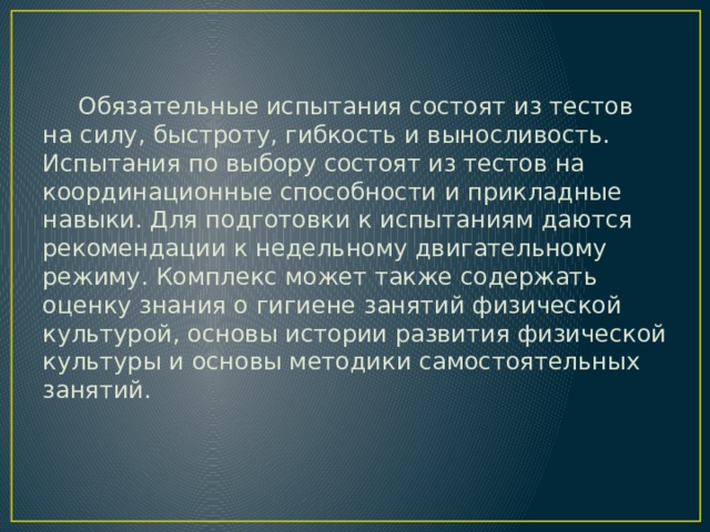 Обязательные испытания состоят из тестов на силу, быстроту, гибкость и выносливость. Испытания по выбору состоят из тестов на координационные способности и прикладные навыки. Для подготовки к испытаниям даются рекомендации к недельному двигательному режиму. Комплекс может также содержать оценку знания о гигиене занятий физической культурой, основы истории развития физической культуры и основы методики самостоятельных занятий. 