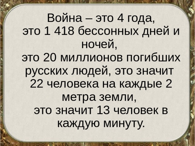  Война – это 4 года,  это 1 418 бессонных дней и ночей,  это 20 миллионов погибших русских людей, это значит 22 человека на каждые 2 метра земли,  это значит 13 человек в каждую минуту. 