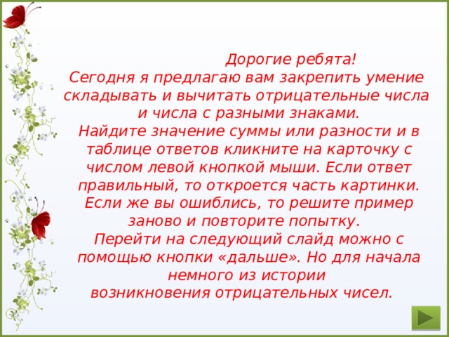 Дорогие ребята! Сегодня я предлагаю вам закрепить умение складывать и вычитать отрицательные числа и числа с разными знаками. Найдите значение суммы или разности и в таблице ответов кликните на карточку с числом левой кнопкой мыши. Если ответ правильный, то откроется часть картинки. Если же вы ошиблись, то решите пример заново и повторите попытку. Перейти на следующий слайд можно с помощью кнопки «дальше». Но для начала немного из истории возникновения отрицательных чисел.  