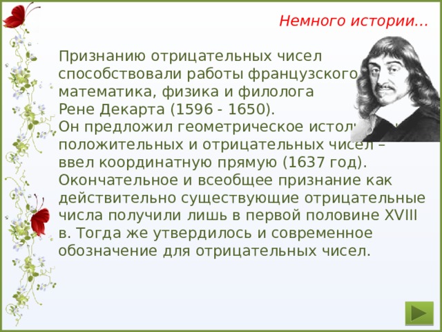 Немного истории… Признанию отрицательных чисел способствовали работы французского математика, физика и филолога Рене Декарта (1596 - 1650). Он предложил геометрическое истолкование положительных и отрицательных чисел – ввел координатную прямую (1637 год). Окончательное и всеобщее признание как действительно существующие отрицательные числа получили лишь в первой половине XVIII в. Тогда же утвердилось и современное обозначение для отрицательных чисел.  