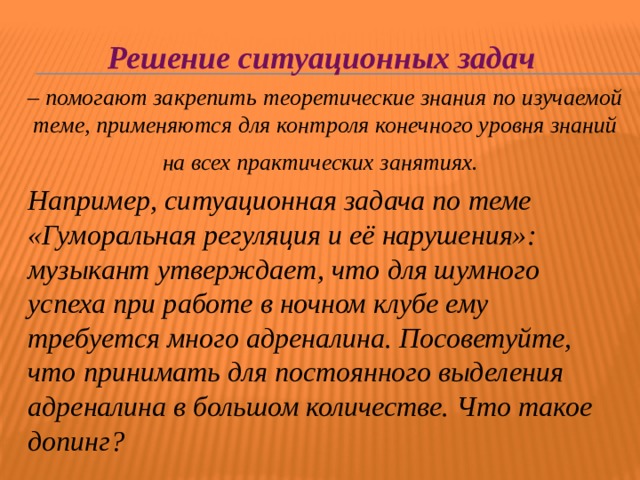 Решение ситуационных задач – помогают закрепить теоретические знания по изучаемой теме, применяются для контроля конечного уровня знаний на всех практических занятиях.  Например, ситуационная задача по теме «Гуморальная регуляция и её нарушения»: музыкант утверждает, что для шумного успеха при работе в ночном клубе ему требуется много адреналина. Посоветуйте, что принимать для постоянного выделения адреналина в большом количестве. Что такое допинг?  