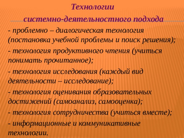 Технологии системно-деятельностного подхода - проблемно – диалогическая технология (постановка учебной проблемы и поиск решения); - технология продуктивного чтения (учиться понимать прочитанное); - технология исследования (каждый вид деятельности – исследование); - технология оценивания образовательных достижений (самоанализ, самооценка); - технология сотрудничества (учиться вместе); - информационные и коммуникативные технологии. 