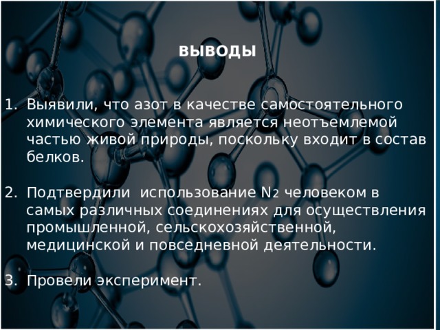 ВЫВОДЫ Выявили, что азот в качестве самостоятельного химического элемента является неотъемлемой частью живой природы, поскольку входит в состав белков. Подтвердили использование N 2 человеком в самых различных соединениях для осуществления промышленной, сельскохозяйственной, медицинской и повседневной деятельности. Провели эксперимент. 