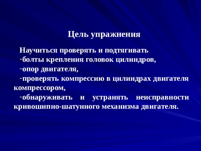 Цель упражнения  Научиться проверять и подтягивать болты крепления головок цилиндров, опор двигателя, проверять компрессию в цилиндрах двигателя компрессором, обнаруживать и устранять неисправности кривошипно-шатунного механизма двигателя. 