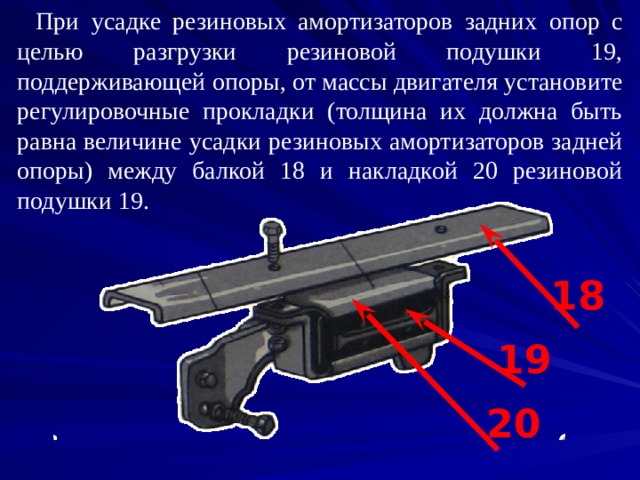 При усадке резиновых амортизаторов задних опор с целью разгрузки резиновой подушки 19, поддерживающей опоры, от массы двигателя установите регулировочные прокладки (толщина их должна быть равна величине усадки резиновых амортизаторов задней опоры) между балкой 18 и накладкой 20 резиновой подушки 19. 18 19 20 