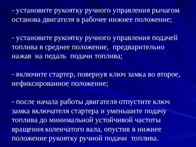 - установите рукоятку ручного управления рычагом останова двигателя в рабочее нижнее положение;   - установите рукоятку ручного управления подачей топлива в среднее положение, предварительно нажав на педаль подачи топлива;   - включите стартер, повернув ключ замка во второе, нефиксированное положение;   - после начала работы двигателя отпустите ключ замка включателя стартера и уменьшите подачу топлива до минимальной устойчивой частоты вращения коленчатого вала, опустив в нижнее положение рукоятку ручной подачи топлива. 