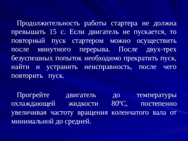 Продолжительность работы стартера не должна превышать 15 с. Если двигатель не пускается, то повторный пуск стартером можно осуществить после минутного перерыва. После двух-трех безуспешных попыток необходимо прекратить пуск, найти и устранить неисправность, после чего повторить пуск. Прогрейте двигатель до температуры охлаждающей жидкости 80 º С, постепенно увеличивая частоту вращения коленчатого вала от минимальной до средней. 
