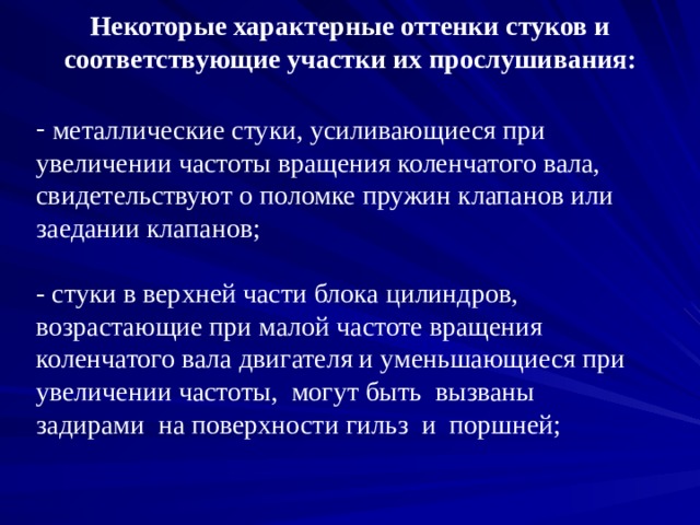 Некоторые характерные оттенки стуков и соответствующие участки их прослушивания:  металлические стуки, усиливающиеся при увеличении частоты вращения коленчатого вала, свидетельствуют о поломке пружин клапанов или заедании клапанов;   - стуки в верхней части блока цилиндров, возрастающие при малой частоте вращения коленчатого вала двигателя и уменьшающиеся при увеличении частоты, могут быть вызваны задирами на поверхности гильз и поршней;   