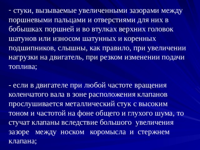  стуки, вызываемые увеличенными зазорами между поршневыми пальцами и отверстиями для них в бобышках поршней и во втулках верхних головок шатунов или износом шатунных и коренных подшипников, слышны, как правило, при увеличении нагрузки на двигатель, при резком изменении подачи топлива;   - если в двигателе при любой частоте вращения коленчатого вала в зоне расположения клапанов прослушивается металлический стук с высоким тоном и частотой на фоне общего и глухого шума, то стучат клапаны вследствие большого увеличения зазоре между носком коромысла и стержнем клапана; 