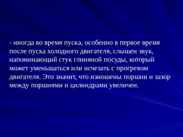 - иногда во время пуска, особенно в первое время после пуска холодного двигателя, слышен звук, напоминающий стук глиняной посуды, который  может уменьшаться или исчезать с прогревом двигателя. Это значит, что изношены поршни и зазор между поршнями и цилиндрами увеличен. 