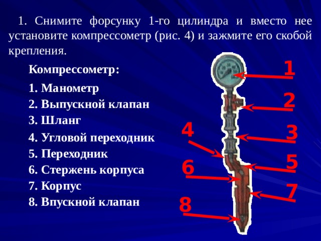 1. Снимите форсунку 1-го цилиндра и вместо нее установите компрессометр (рис. 4) и зажмите его скобой крепления. 1 Компрессометр: 1. Манометр 2 2. Выпускной клапан 3. Шланг 4 3 4. Угловой переходник 5. Переходник 5 6 6. Стержень корпуса 7 7. Корпус 8 8. Впускной клапан 