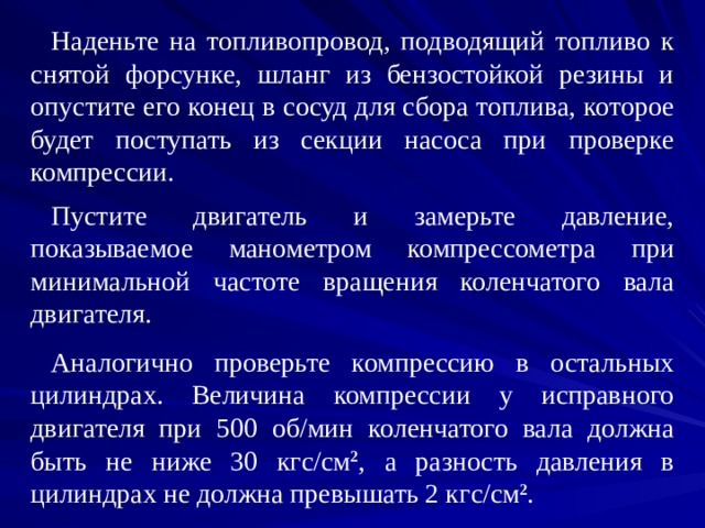 Наденьте на топливопровод, подводящий топливо к снятой форсунке, шланг из бензостойкой резины и опустите его конец в сосуд для сбора топлива, которое будет поступать из секции насоса при проверке компрессии. Пустите двигатель и замерьте давление, показываемое манометром компрессометра при минимальной частоте вращения коленчатого вала двигателя. Аналогично проверьте компрессию в остальных цилиндрах. Величина компрессии у исправного двигателя при 500 об/мин коленчатого вала должна быть не ниже 30 кгс/см 2 , а разность давления в цилиндрах не должна превышать 2 кгс/см 2 . 